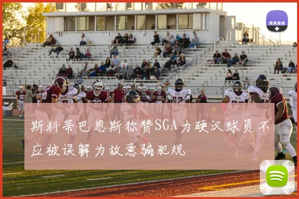 斯科蒂巴恩斯称赞SGA为硬汉球员不应被误解为故意骗犯规