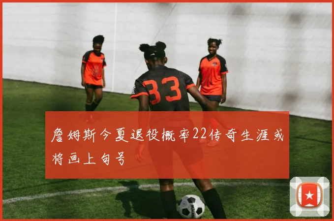 詹姆斯今夏退役概率22传奇生涯或将画上句号