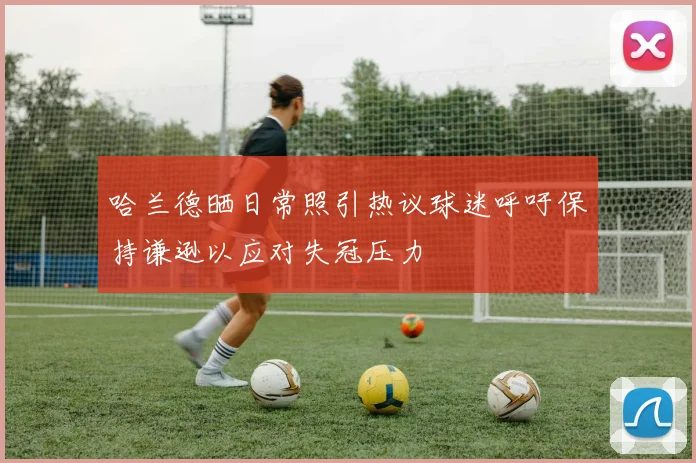 哈兰德晒日常照引热议球迷呼吁保持谦逊以应对失冠压力