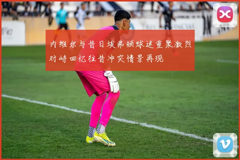 内维尔与昔日埃弗顿球迷重聚激烈对峙回忆往昔冲突情景再现
