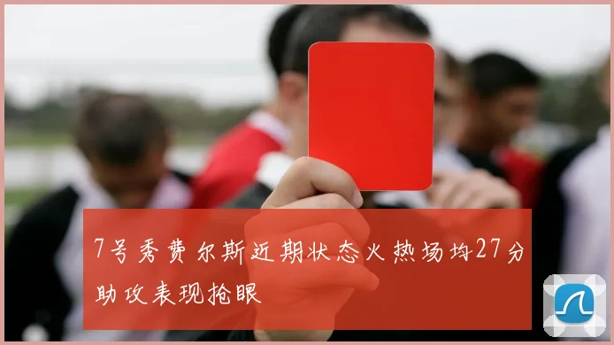 7号秀费尔斯近期状态火热场均27分助攻表现抢眼