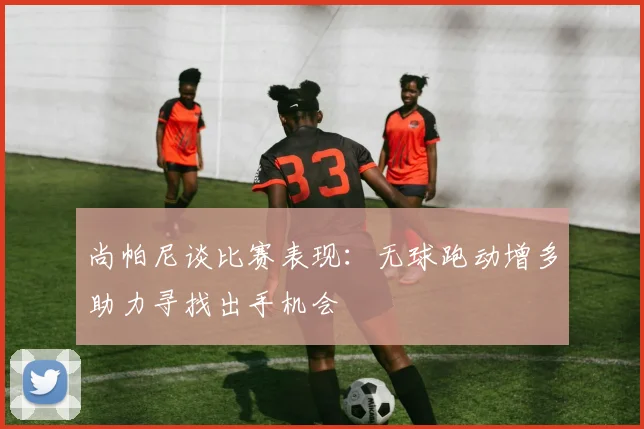 尚帕尼谈比赛表现：无球跑动增多助力寻找出手机会