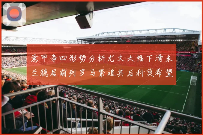 意甲争四形势分析尤文大幅下滑米兰稳居前列罗马紧追其后科莫希望渺茫