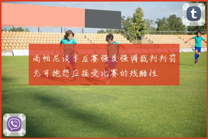 尚帕尼谈季后赛强度强调裁判判罚无可抱怨应接受比赛的残酷性