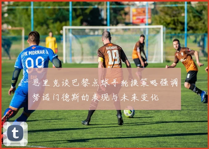 恩里克谈巴黎点球手轮换策略强调努诺门德斯的表现与未来变化