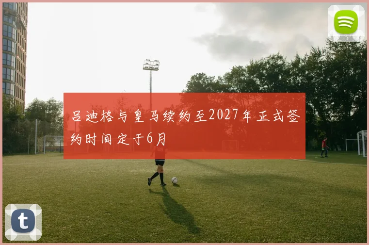 吕迪格与皇马续约至2027年正式签约时间定于6月