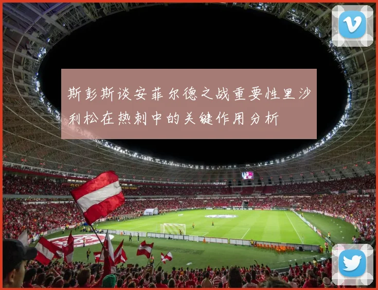 斯彭斯谈安菲尔德之战重要性里沙利松在热刺中的关键作用分析