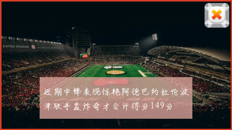 近期中锋表现惊艳阿德巴约杜伦波津联手轰炸奇才合计得分149分