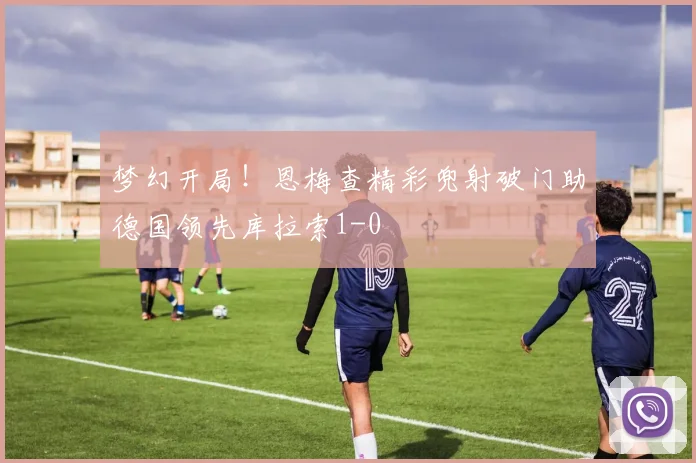 梦幻开局！恩梅查精彩兜射破门助德国领先库拉索1-0
