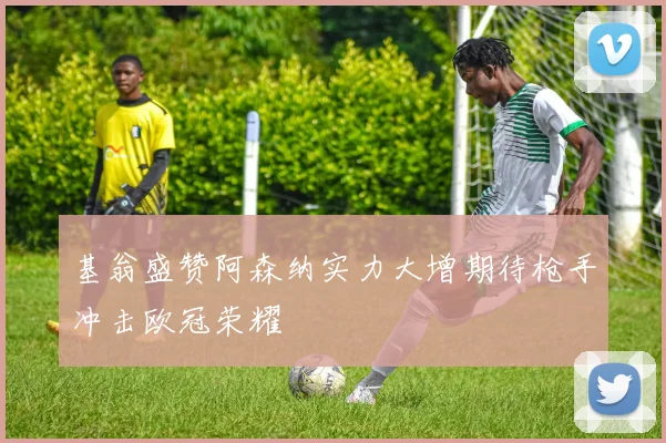 基翁盛赞阿森纳实力大增期待枪手冲击欧冠荣耀