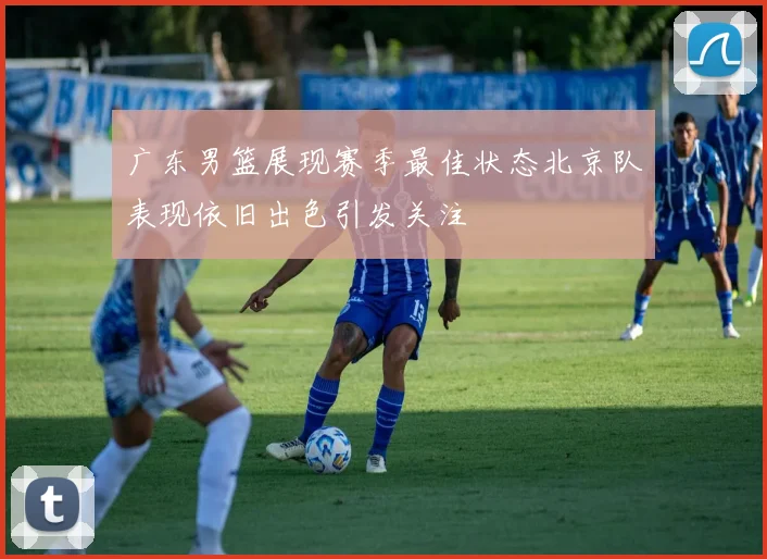 广东男篮展现赛季最佳状态北京队表现依旧出色引发关注