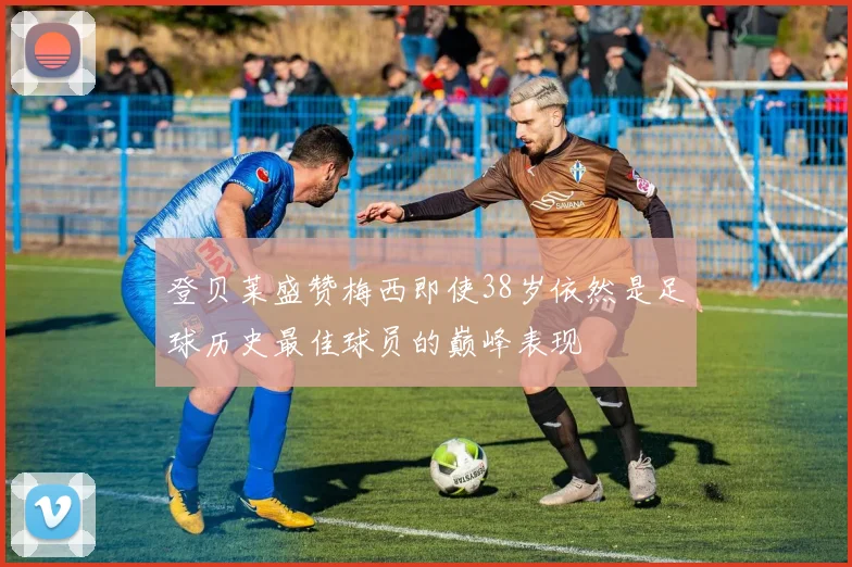 登贝莱盛赞梅西即使38岁依然是足球历史最佳球员的巅峰表现