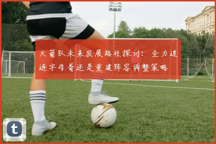 火箭队未来发展路径探讨：全力追逐字母哥还是重建阵容调整策略