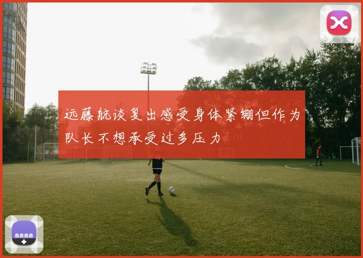 远藤航谈复出感受身体紧绷但作为队长不想承受过多压力